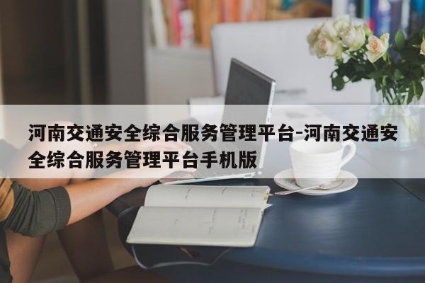 河南交通安全综合服务管理平台-河南交通安全综合服务管理平台手机版