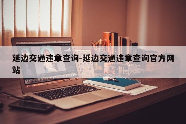 延边交通违章查询-延边交通违章查询官方网站